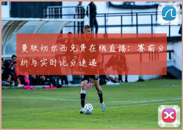 曼联切尔西免费在线直播：赛前分析与实时比分速递