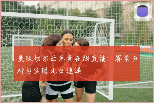 曼联切尔西免费在线直播：赛前分析与实时比分速递