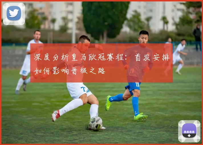 深度分析皇马欧冠赛程：首发安排如何影响晋级之路