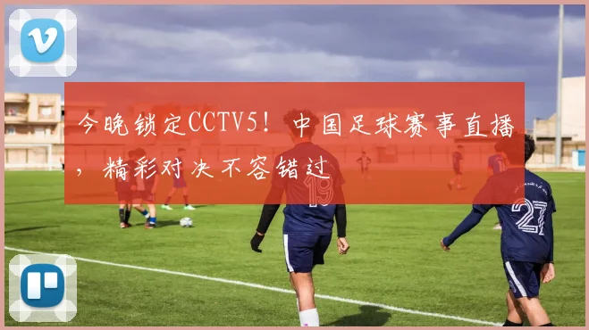 今晚锁定CCTV5!中国足球赛事直播,精彩对决不容错过