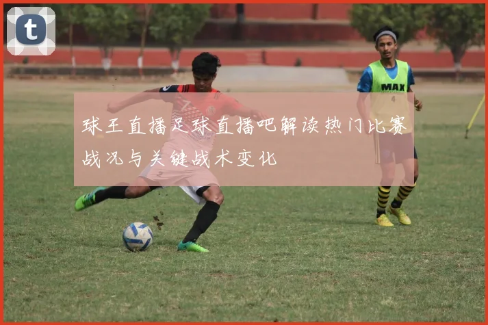 球王直播足球直播吧解读热门比赛战况与关键战术变化